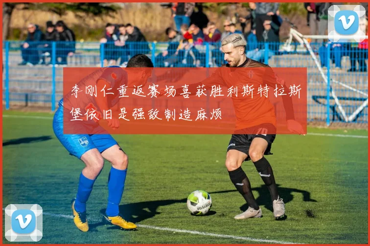 李刚仁重返赛场喜获胜利斯特拉斯堡依旧是强敌制造麻烦