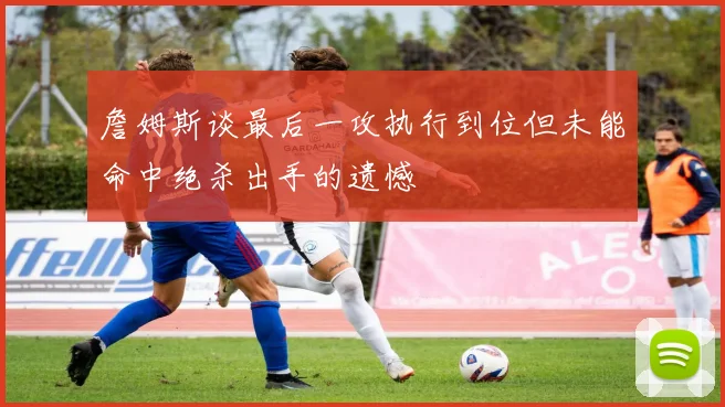 詹姆斯谈最后一攻执行到位但未能命中绝杀出手的遗憾