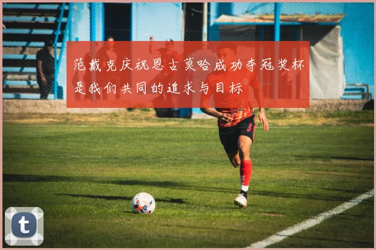 范戴克庆祝恩古莫哈成功夺冠奖杯是我们共同的追求与目标