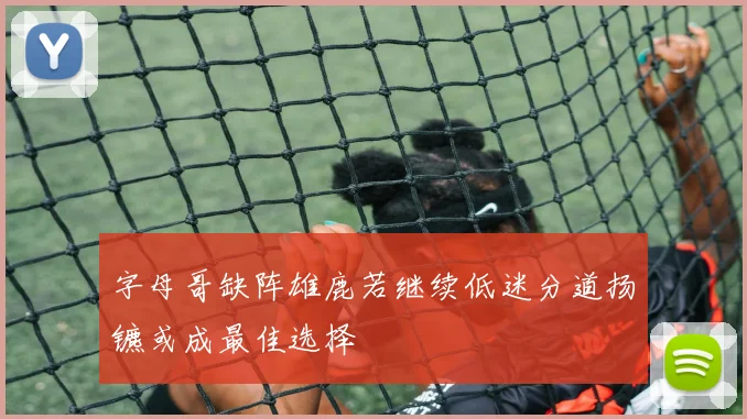 字母哥缺阵雄鹿若继续低迷分道扬镳或成最佳选择