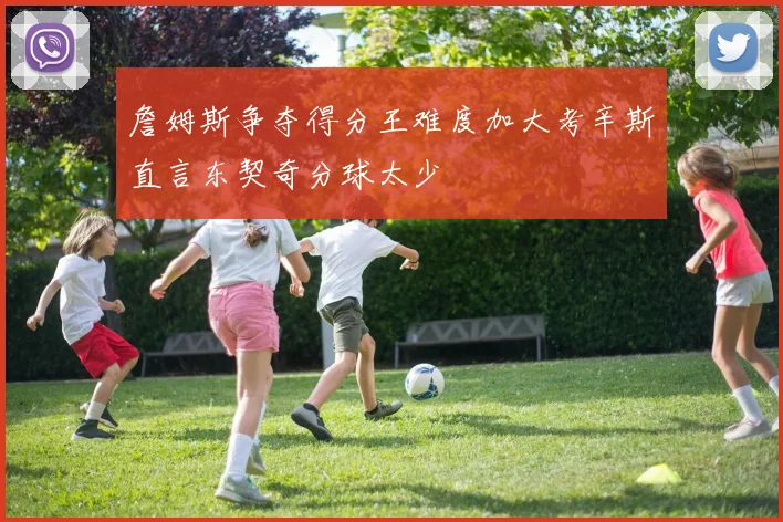 詹姆斯争夺得分王难度加大考辛斯直言东契奇分球太少