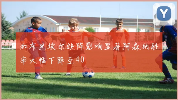 加布里埃尔缺阵影响显著阿森纳胜率大幅下降至40