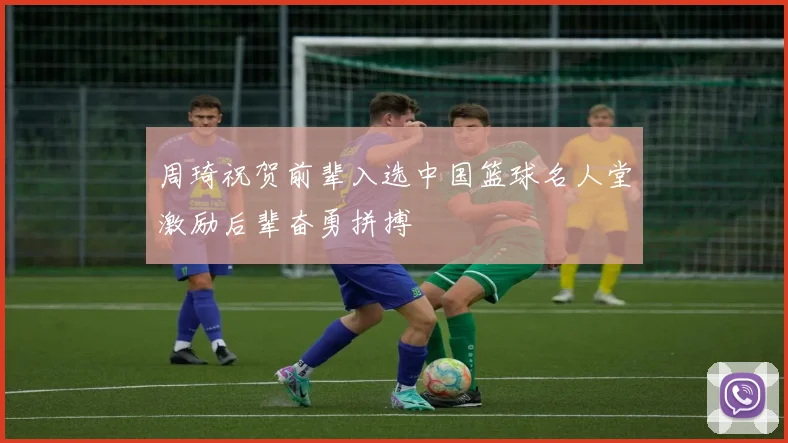 周琦祝贺前辈入选中国篮球名人堂激励后辈奋勇拼搏