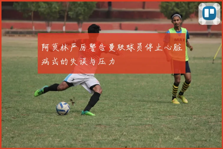 阿莫林严厉警告曼联球员停止心脏病式的失误与压力