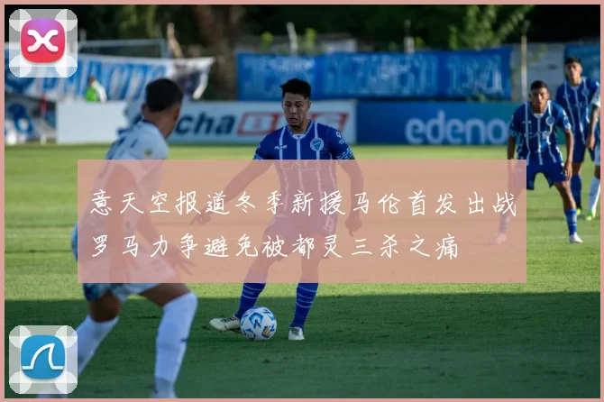 意天空报道冬季新援马伦首发出战罗马力争避免被都灵三杀之痛