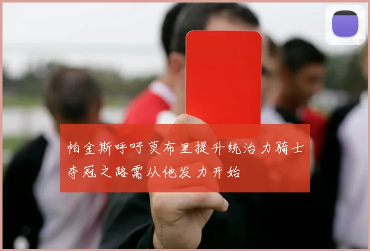 帕金斯呼吁莫布里提升统治力骑士夺冠之路需从他发力开始