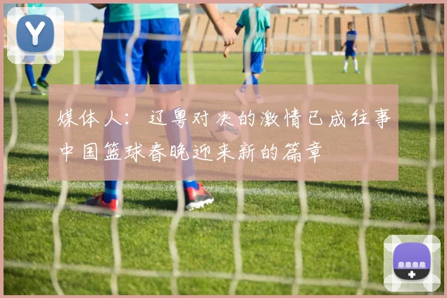 媒体人：辽粤对决的激情已成往事中国篮球春晚迎来新的篇章