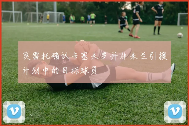 莫雷托确认卡塞米罗并非米兰引援计划中的目标球员
