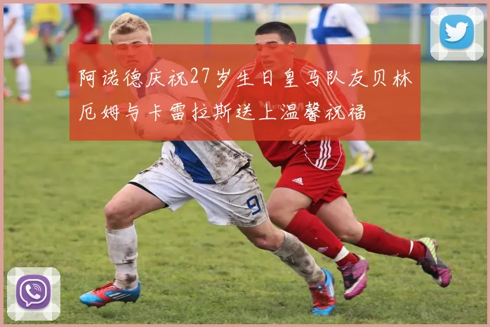 阿诺德庆祝27岁生日皇马队友贝林厄姆与卡雷拉斯送上温馨祝福
