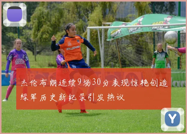 杰伦布朗连续9场30分表现惊艳创造绿军历史新纪录引发热议