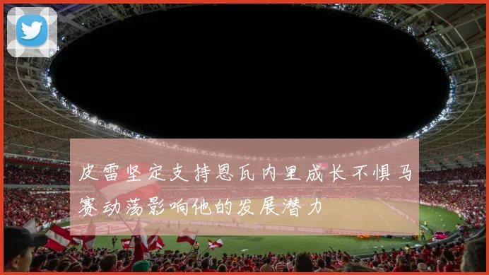 皮雷坚定支持恩瓦内里成长不惧马赛动荡影响他的发展潜力