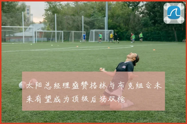 太阳总经理盛赞格林与布克组合未来有望成为顶级后场双枪