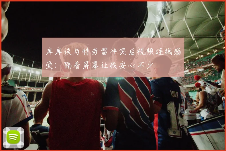 库库谈与特劳雷冲突后视频连线感受：隔着屏幕让我安心不少