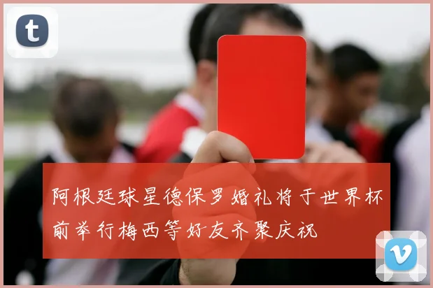 阿根廷球星德保罗婚礼将于世界杯前举行梅西等好友齐聚庆祝