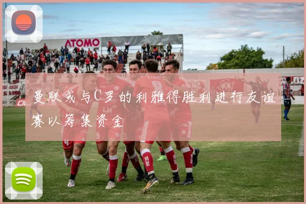 曼联或与C罗的利雅得胜利进行友谊赛以筹集资金
