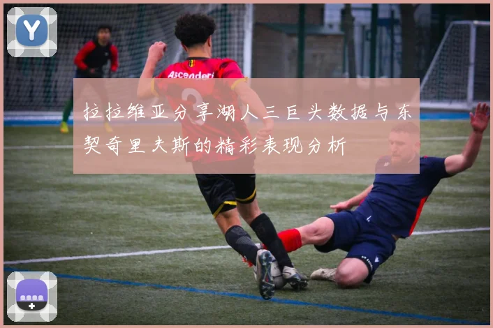 拉拉维亚分享湖人三巨头数据与东契奇里夫斯的精彩表现分析