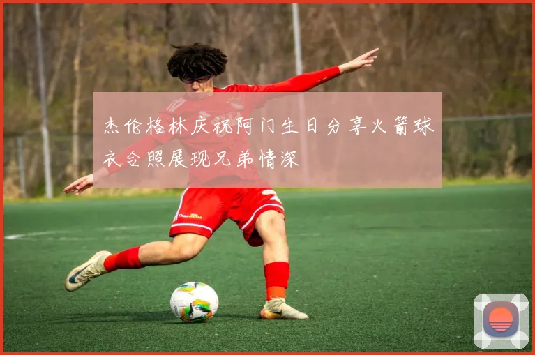 杰伦格林庆祝阿门生日分享火箭球衣合照展现兄弟情深