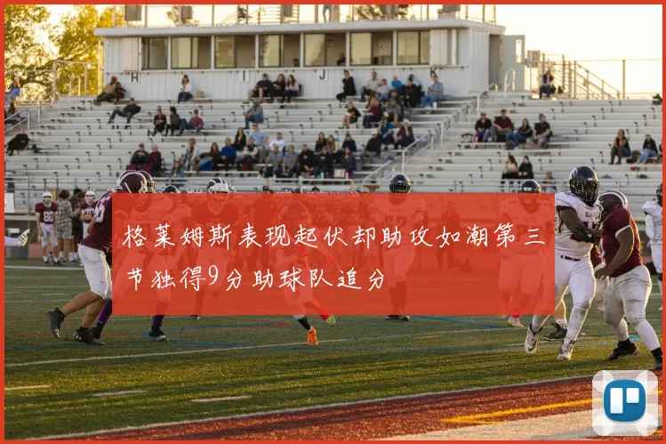 格莱姆斯表现起伏却助攻如潮第三节独得9分助球队追分