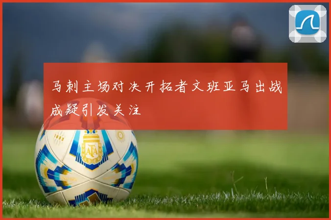 马刺主场对决开拓者文班亚马出战成疑引发关注
