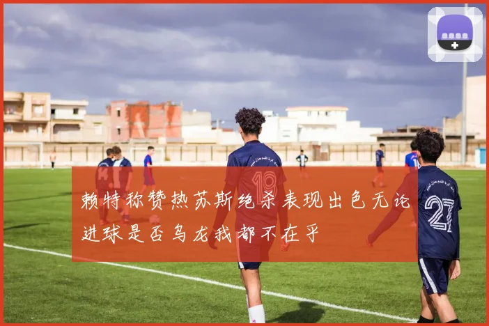 赖特称赞热苏斯绝杀表现出色无论进球是否乌龙我都不在乎