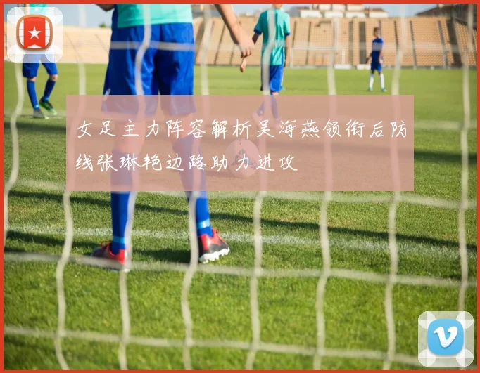 女足主力阵容解析吴海燕领衔后防线张琳艳边路助力进攻