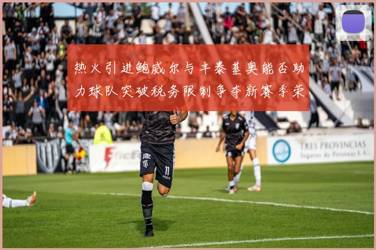 热火引进鲍威尔与丰泰基奥能否助力球队突破税务限制争夺新赛季荣誉