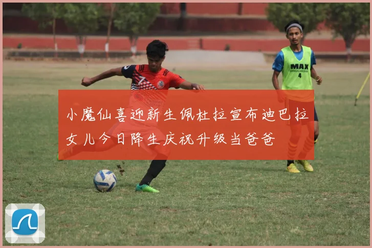 小魔仙喜迎新生佩杜拉宣布迪巴拉女儿今日降生庆祝升级当爸爸