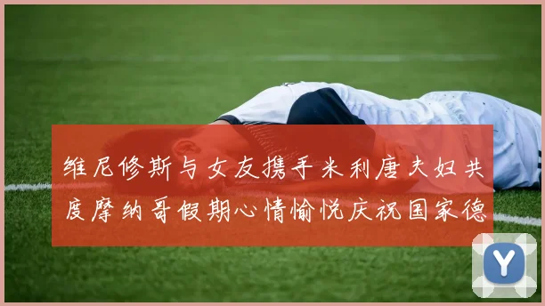 维尼修斯与女友携手米利唐夫妇共度摩纳哥假期心情愉悦庆祝国家德比胜利