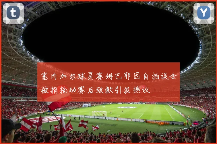 塞内加尔球员赛姆巴耶因自拍误会被指抢劫赛后致歉引发热议