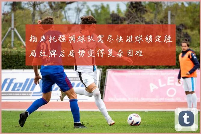 扬库托强调球队需尽快进球锁定胜局红牌后局势变得复杂困难
