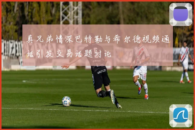 真兄弟情深巴特勒与希尔德视频通话引发交易话题讨论