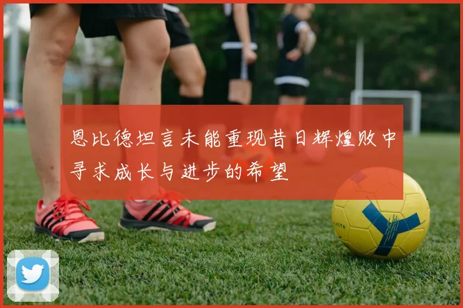 恩比德坦言未能重现昔日辉煌败中寻求成长与进步的希望