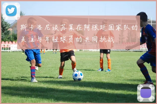 斯卡洛尼谈苏莱在阿根廷国家队的关注与年轻球员的共同挑战