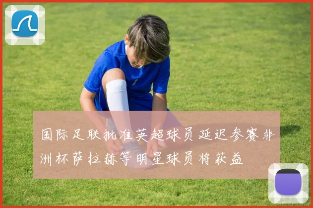 国际足联批准英超球员延迟参赛非洲杯萨拉赫等明星球员将获益