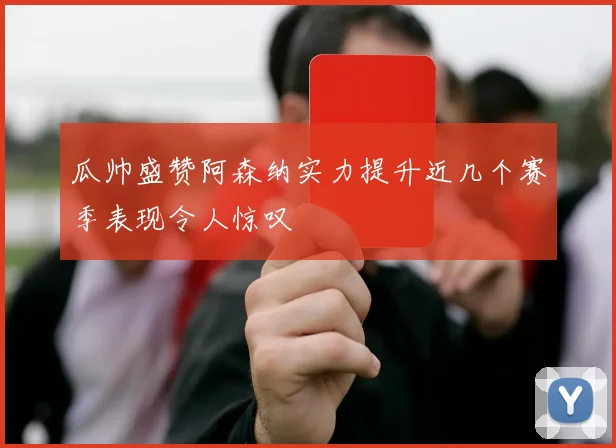 瓜帅盛赞阿森纳实力提升近几个赛季表现令人惊叹
