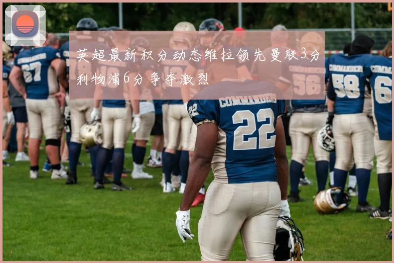 英超最新积分动态维拉领先曼联3分利物浦6分争夺激烈