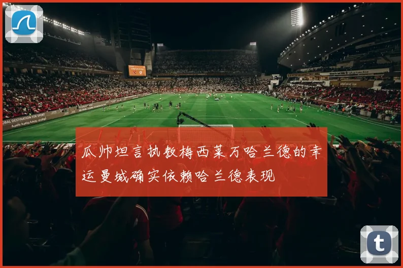 瓜帅坦言执教梅西莱万哈兰德的幸运曼城确实依赖哈兰德表现