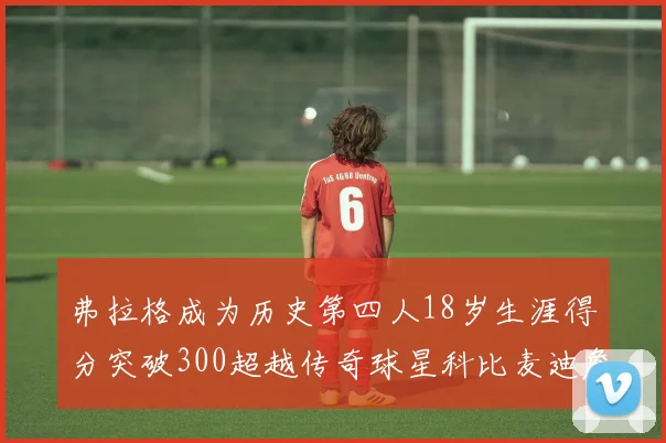 弗拉格成为历史第四人18岁生涯得分突破300超越传奇球星科比麦迪詹姆斯