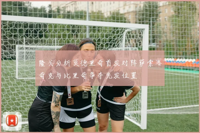 隆戈分析莫德里奇首发对阵萨索洛奇克与比里奇争夺先发位置