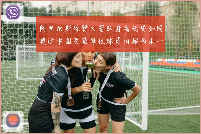 阿里纳斯称赞火箭队身高优势如同奥运中国男篮每位球员均超两米一