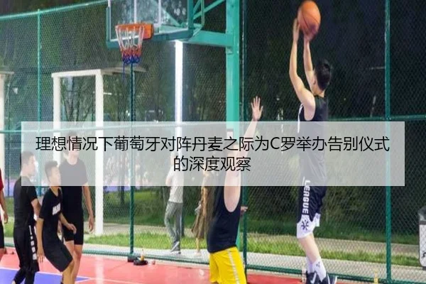 理想情况下葡萄牙对阵丹麦之际为C罗举办告别仪式的深度观察